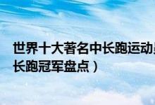 世界十大著名中长跑运动员（世界中长跑运动员排名世界中长跑冠军盘点）