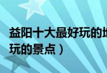 益阳十大最好玩的地方（益阳哪里好玩益阳好玩的景点）