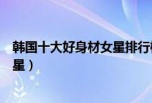 韩国十大好身材女星排行榜（韩国娱乐圈最性感的十大女明星）