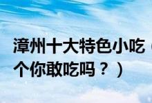 漳州十大特色小吃（漳州名小吃有哪些最后一个你敢吃吗？）