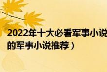 2022年十大必看军事小说（最新十大巅峰军事网络小说好看的军事小说推荐）