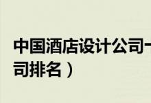 中国酒店设计公司十强排名（中国酒店设计公司排名）