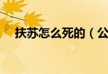 扶苏怎么死的（公子扶苏的结局是什么）