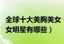 全球十大美胸美女（世界第一美胸性感美胸美女明星有哪些）
