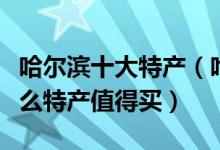 哈尔滨十大特产（哈尔滨特产排行榜哈尔滨什么特产值得买）