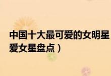中国十大最可爱的女明星（长得可爱的女明星有哪些中国可爱女星盘点）