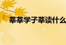莘莘学子莘读什么（莘莘学子怎么造句）