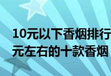 10元以下香烟排行榜（10元内的烟有哪些10元左右的十款香烟）