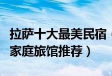 拉萨十大最美民宿（拉萨最受欢迎的客栈拉萨家庭旅馆推荐）