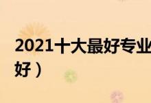 2021十大最好专业有哪些（2021有什么专业好）