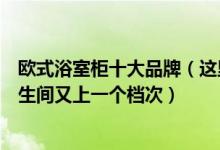 欧式浴室柜十大品牌（这里有五大欧式浴室柜品牌让你的卫生间又上一个档次）