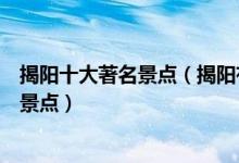 揭阳十大著名景点（揭阳有哪些著名景点揭阳最有名的旅游景点）