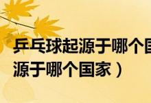 乒乓球起源于哪个国家被称为什么（乒乓球起源于哪个国家）