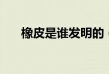 橡皮是谁发明的（橡皮的发明者是谁）