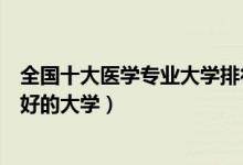 全国十大医学专业大学排行榜（医学专业最好的大学学医最好的大学）