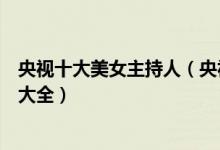 央视十大美女主持人（央视美女主持人有哪些央视美女主播大全）