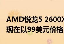 AMD锐龙5 2600X 6核和12线程台式机CPU现在以99美元价格出售