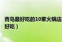 青岛最好吃的10家火锅店（青岛吃火锅去哪青岛哪家火锅最好吃）