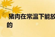  猪肉在常温下能放多久猪肉的价格是怎么样的 