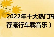 2022年十大热门车载音乐（好听车载音乐推荐流行车载音乐）