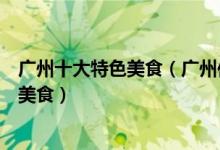 广州十大特色美食（广州传统美食有哪些去广州一定要吃的美食）