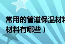 常用的管道保温材料有哪些（常见的管道保温材料有哪些）