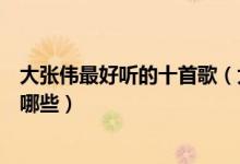 大张伟最好听的十首歌（大张伟歌曲排行榜大张伟的歌曲有哪些）