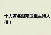 十大著名湖南卫视主持人（芒果台著名主持人湖南台十大主持）