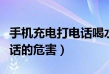 手机充电打电话喝水会危险吗（手机充电打电话的危害）