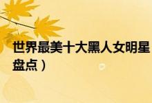 世界最美十大黑人女明星（最美黑人女星是谁黑人美女明星盘点）