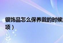 银饰品怎么保养戴的时候注意些什么（银饰的保养及注意事项）