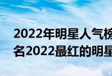 2022年明星人气榜单（最火明星排行榜前十名2022最红的明星）