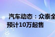  汽车动态：众泰全新SUV搭16T直喷发动机预计10万起售 