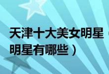 天津十大美女明星（天津第一美女是谁天津女明星有哪些）
