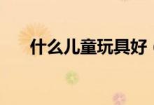 什么儿童玩具好（儿童玩具有哪些呢）