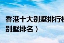 香港十大别墅排行榜（香港顶级别墅香港最贵别墅排名）