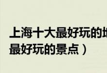 上海十大最好玩的地方（上海哪里最好玩上海最好玩的景点）