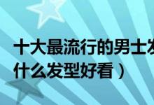 十大最流行的男士发型（男生发型推荐男生剪什么发型好看）
