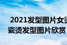  2021发型图片女烫发 2022最新女生长发陶瓷烫发型图片欣赏 