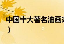 中国十大著名油画家（中国油画家排名前十名）