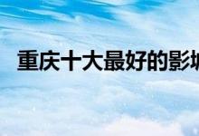 重庆十大最好的影城（重庆电影院哪家好）