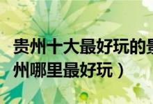 贵州十大最好玩的景点（贵州最好玩的地方贵州哪里最好玩）