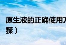 原生液的正确使用方法（原生液的正确使用步骤）