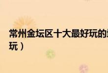 常州金坛区十大最好玩的地方（金坛好玩的景点金坛哪里好玩）