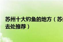 苏州十大钓鱼的地方（苏州野钓的地点有哪些不收费垂钓好去处推荐）
