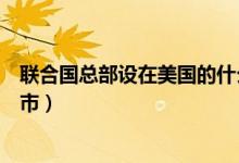 联合国总部设在美国的什么市（联合国总部设在美国哪座城市）