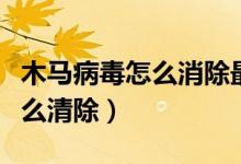 木马病毒怎么消除最简单的方法（木马病毒怎么清除）