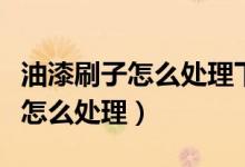 油漆刷子怎么处理下次还能用（油漆刷子用完怎么处理）