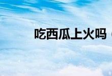 吃西瓜上火吗（不会上火吃西瓜）