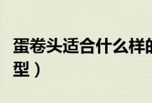 蛋卷头适合什么样的脸型（蛋卷头适合什么脸型）